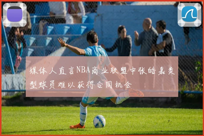媒体人直言NBA商业联盟中张皓嘉类型球员难以获得合同机会